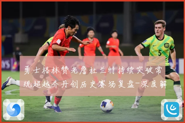 勇士格林赞老詹杜兰特持续突破常规超越乔丹创历史赛场复盘-深度解析