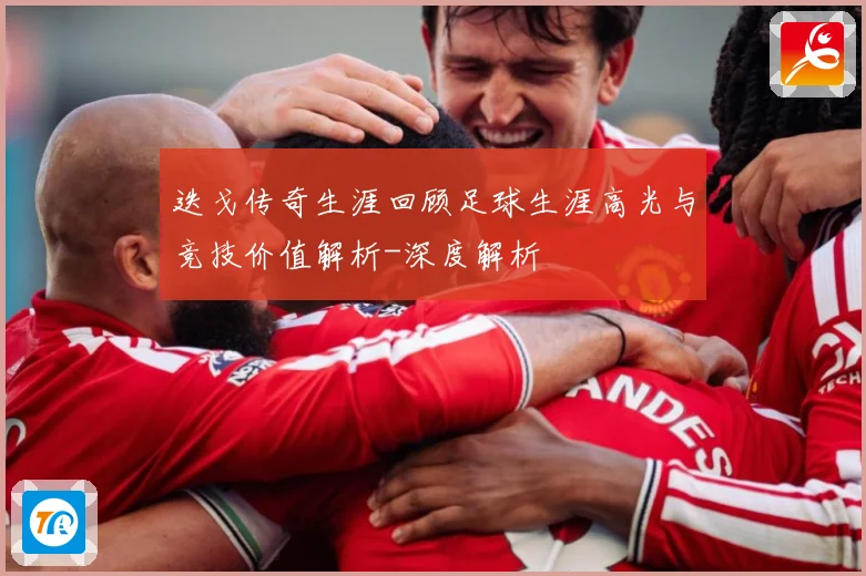 迭戈传奇生涯回顾足球生涯高光与竞技价值解析-深度解析