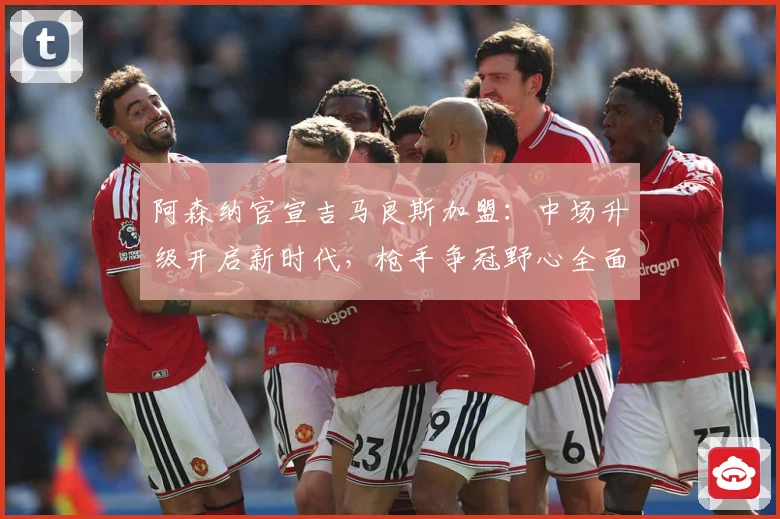 阿森纳官宣吉马良斯加盟：中场升级开启新时代，枪手争冠野心全面释放