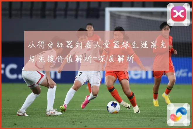 从得分机器到名人堂篮球生涯高光与竞技价值解析-深度解析