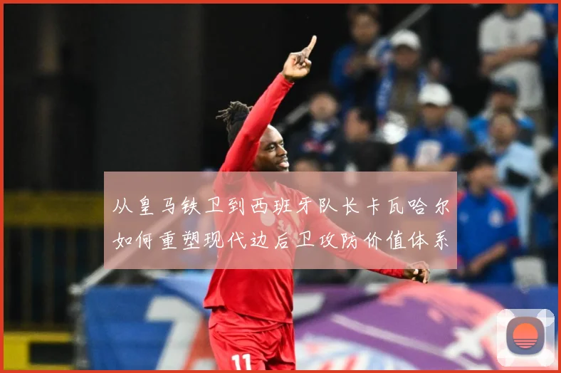 从皇马铁卫到西班牙队长卡瓦哈尔如何重塑现代边后卫攻防价值体系解析-深度解析