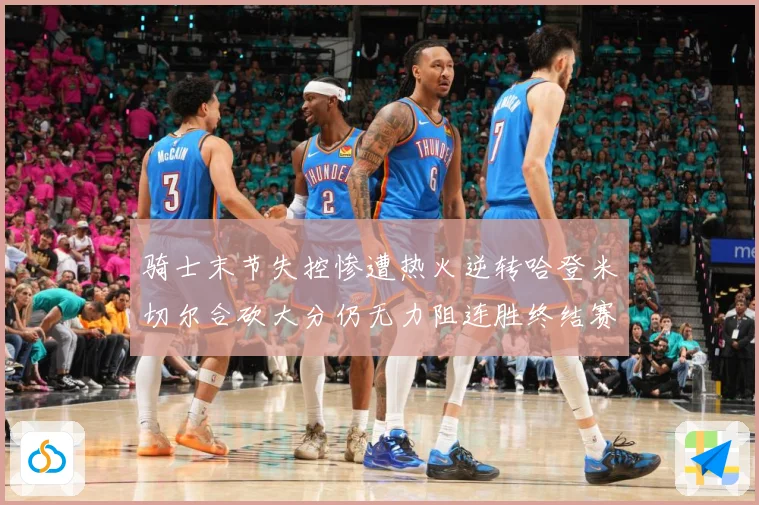 骑士末节失控惨遭热火逆转哈登米切尔合砍大分仍无力阻连胜终结赛场复盘-深度解析