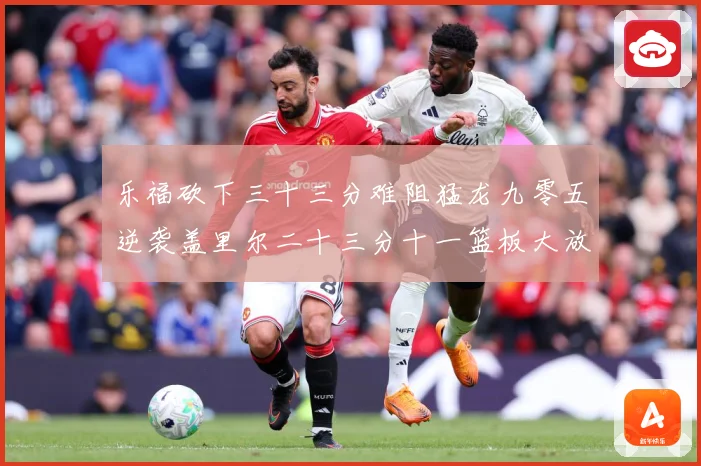 乐福砍下三十三分难阻猛龙九零五逆袭盖里尔二十三分十一篮板大放赛场复盘-深度解析