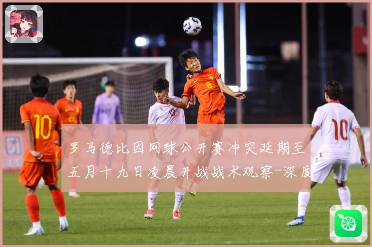 罗马德比因网球公开赛冲突延期至五月十九日凌晨开战战术观察-深度解析