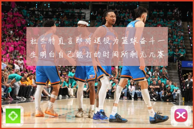 杜兰特直言即将退役为篮球奋斗一生明白自己能打的时间所剩无几赛场复盘-深度解析