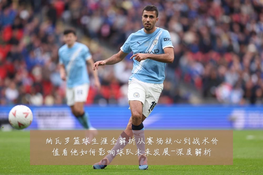 纳瓦罗篮球生涯全解析从赛场核心到战术价值看他如何影响球队未来发展-深度解析