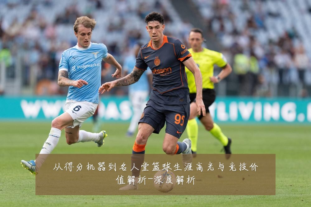 从得分机器到名人堂篮球生涯高光与竞技价值解析-深度解析