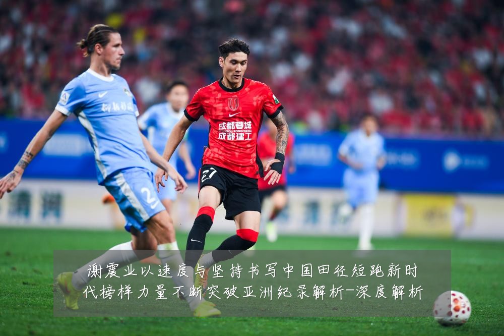 谢震业以速度与坚持书写中国田径短跑新时代榜样力量不断突破亚洲纪录解析-深度解析